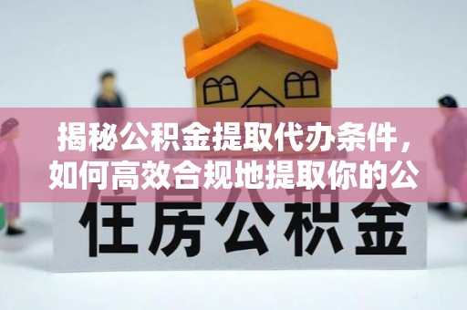 当阳揭秘公积金提取代办条件，如何高效合规地提取你的公积金