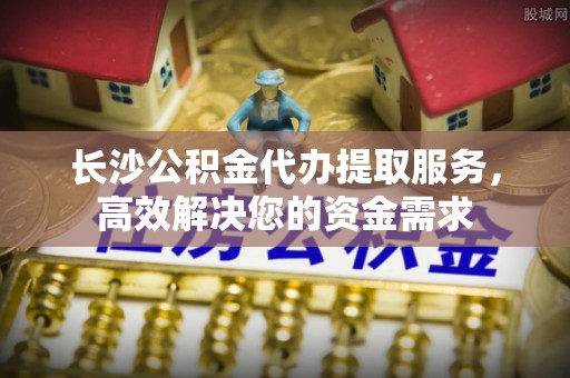 当阳长沙公积金代办提取服务，高效解决您的资金需求