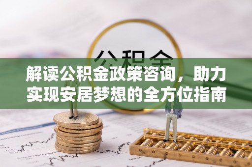 当阳解读公积金政策咨询，助力实现安居梦想的全方位指南