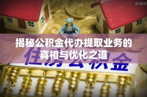 当阳揭秘公积金代办提取业务的真相与优化之道
