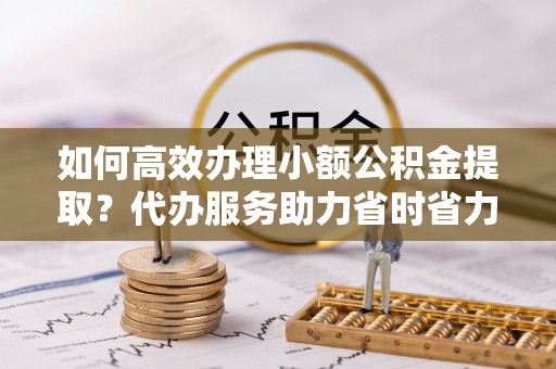 当阳如何高效办理小额公积金提取？代办服务助力省时省力