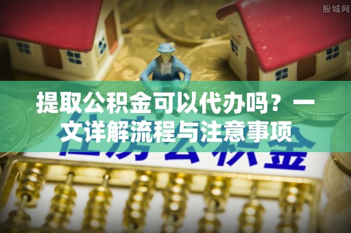 当阳提取公积金可以代办吗？一文详解流程与注意事项