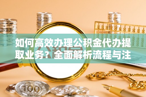 当阳如何高效办理公积金代办提取业务？全面解析流程与注意事项
