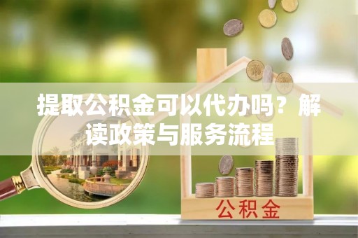 当阳提取公积金可以代办吗？解读政策与服务流程
