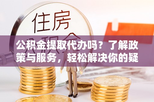 当阳公积金提取代办吗？了解政策与服务，轻松解决你的疑问