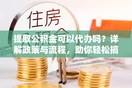 当阳提取公积金可以代办吗？详解政策与流程，助你轻松搞定！