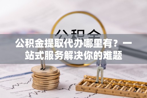 当阳公积金提取代办哪里有？一站式服务解决你的难题