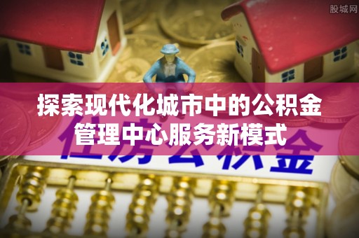 当阳探索现代化城市中的公积金管理中心服务新模式
