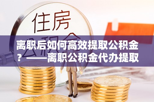 当阳离职后如何高效提取公积金？——离职公积金代办提取全流程解析