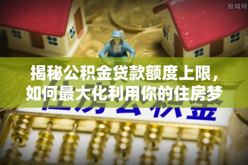 当阳揭秘公积金贷款额度上限，如何最大化利用你的住房梦想资金？