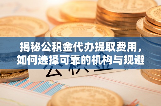 当阳揭秘公积金代办提取费用，如何选择可靠的机构与规避潜在风险