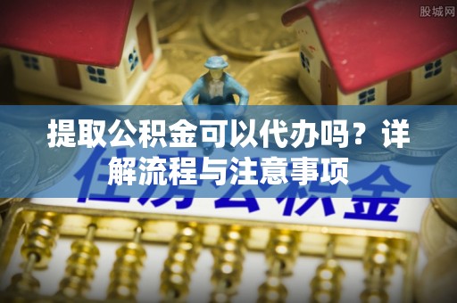 当阳提取公积金可以代办吗？详解流程与注意事项
