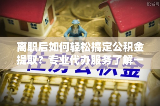 当阳离职后如何轻松搞定公积金提取？专业代办服务了解一下