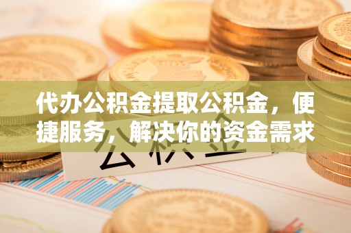 当阳代办公积金提取公积金，便捷服务，解决你的资金需求