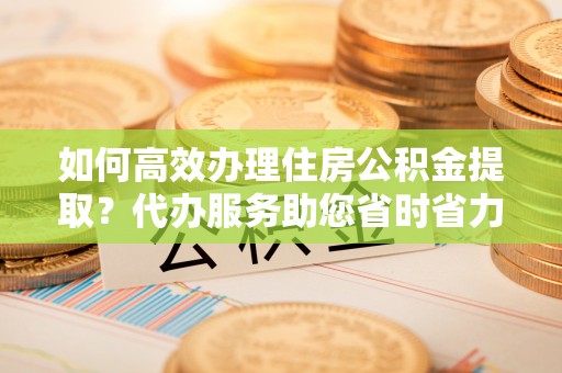 当阳如何高效办理住房公积金提取？代办服务助您省时省力