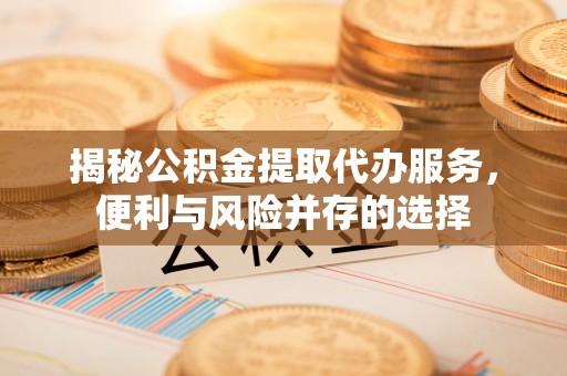 当阳揭秘公积金提取代办服务，便利与风险并存的选择