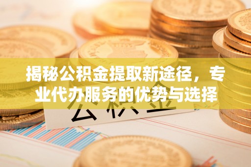 当阳揭秘公积金提取新途径，专业代办服务的优势与选择