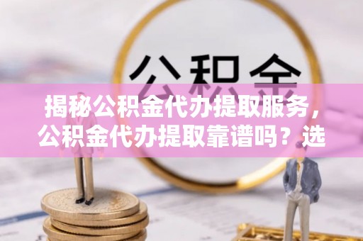 当阳揭秘公积金代办提取服务，公积金代办提取靠谱吗？选择需谨慎