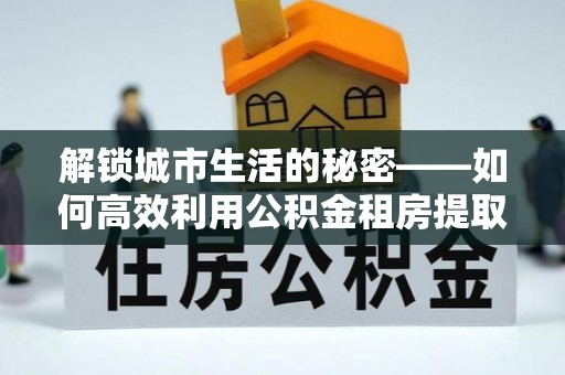 当阳解锁城市生活的秘密——如何高效利用公积金租房提取政策优化居住体验