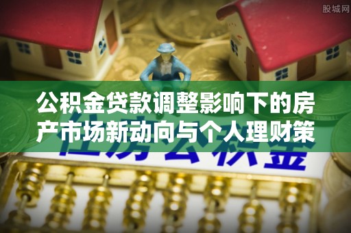 当阳公积金贷款调整影响下的房产市场新动向与个人理财策略