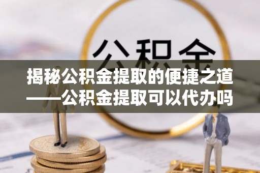 当阳揭秘公积金提取的便捷之道——公积金提取可以代办吗？