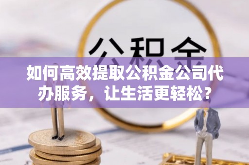 当阳如何高效提取公积金公司代办服务，让生活更轻松？