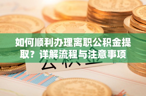 当阳如何顺利办理离职公积金提取？详解流程与注意事项