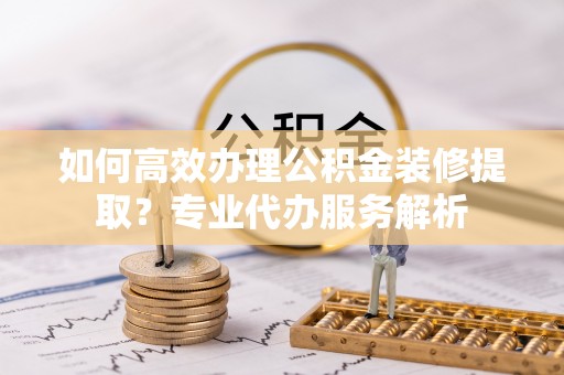 当阳如何高效办理公积金装修提取？专业代办服务解析