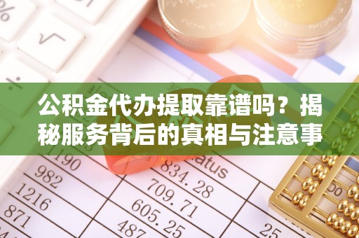 当阳公积金代办提取靠谱吗？揭秘服务背后的真相与注意事项