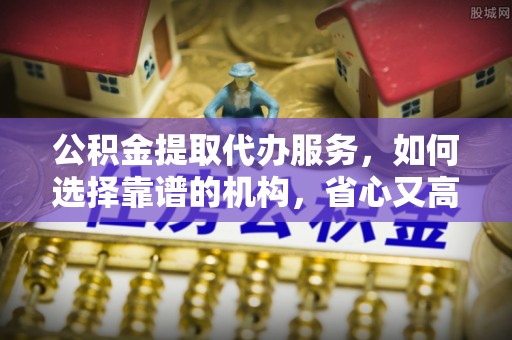 当阳公积金提取代办服务，如何选择靠谱的机构，省心又高效