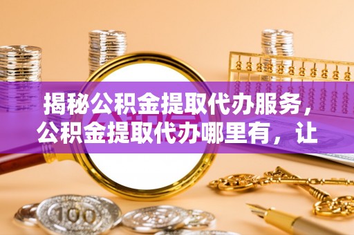 当阳揭秘公积金提取代办服务，公积金提取代办哪里有，让你省时省心的解决方案