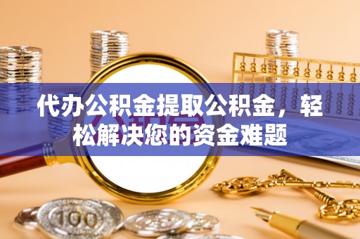 当阳代办公积金提取公积金，轻松解决您的资金难题
