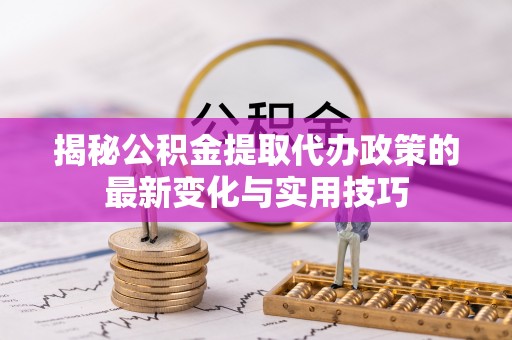 当阳揭秘公积金提取代办政策的最新变化与实用技巧