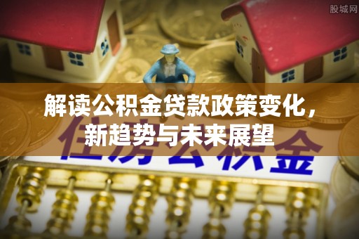 当阳解读公积金贷款政策变化，新趋势与未来展望