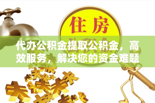 当阳代办公积金提取公积金，高效服务，解决您的资金难题