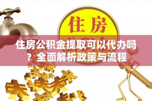 当阳住房公积金提取可以代办吗？全面解析政策与流程