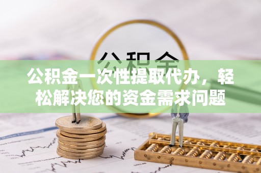 当阳公积金一次性提取代办，轻松解决您的资金需求问题