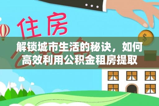 当阳解锁城市生活的秘诀，如何高效利用公积金租房提取