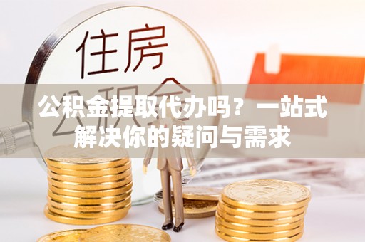 当阳公积金提取代办吗？一站式解决你的疑问与需求