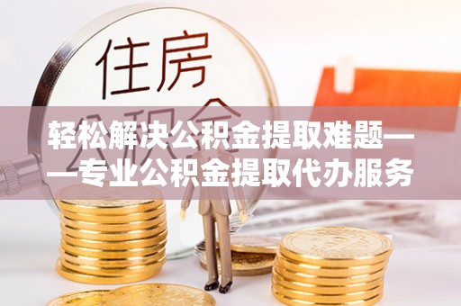 当阳轻松解决公积金提取难题——专业公积金提取代办服务详解