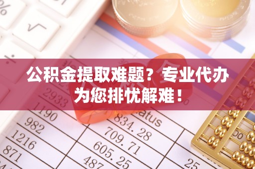 当阳公积金提取难题？专业代办为您排忧解难！