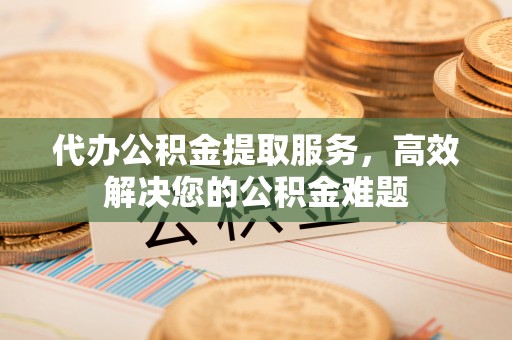 当阳代办公积金提取服务，高效解决您的公积金难题