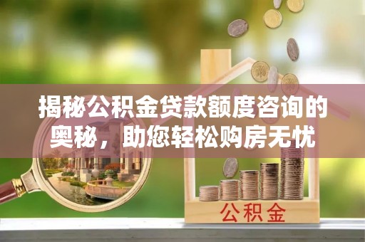 当阳揭秘公积金贷款额度咨询的奥秘，助您轻松购房无忧