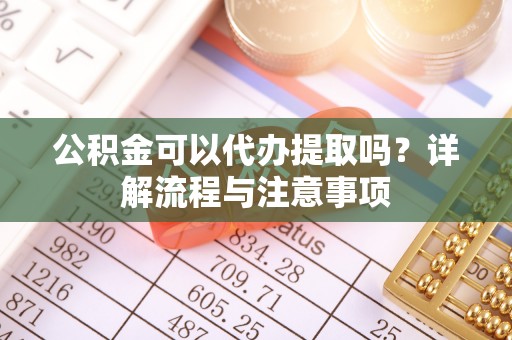 当阳公积金可以代办提取吗？详解流程与注意事项