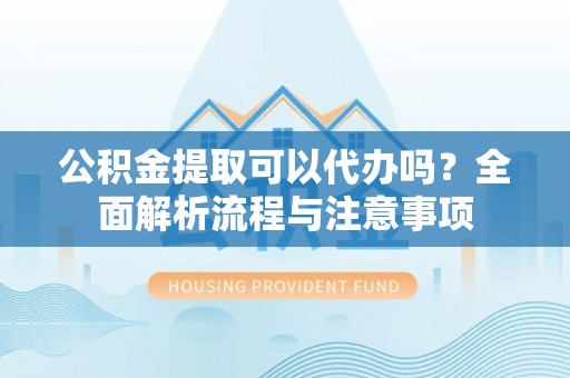 当阳公积金提取可以代办吗？全面解析流程与注意事项