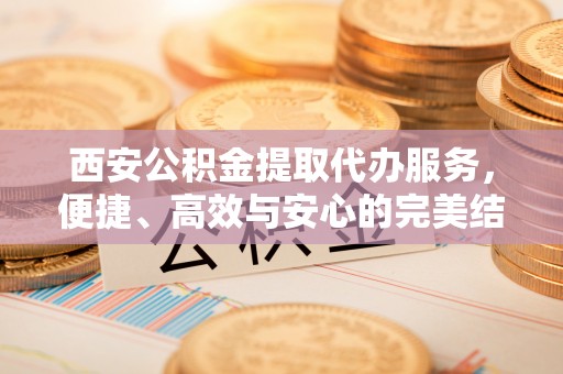 当阳西安公积金提取代办服务，便捷、高效与安心的完美结合