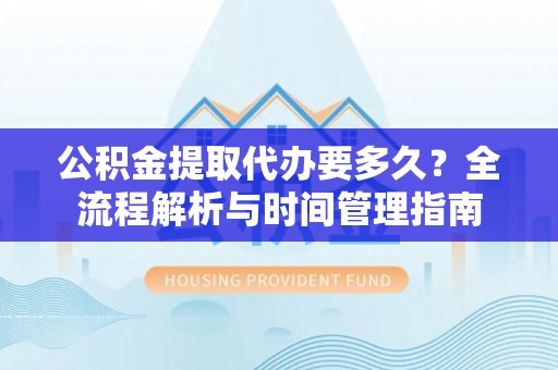 当阳公积金提取代办要多久？全流程解析与时间管理指南