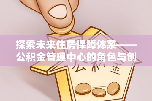 当阳探索未来住房保障体系——公积金管理中心的角色与创新