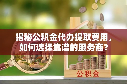 当阳揭秘公积金代办提取费用，如何选择靠谱的服务商？