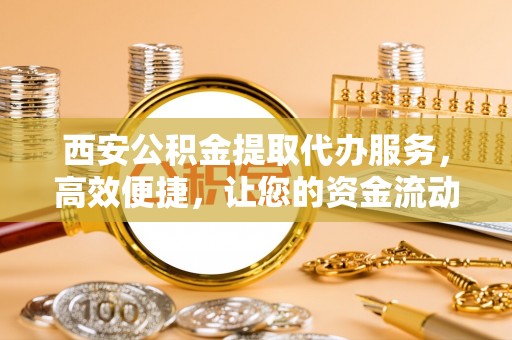 当阳西安公积金提取代办服务，高效便捷，让您的资金流动更灵活